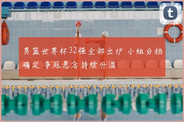 男篮世界杯32强全部出炉 小组分档确定 争冠悬念持续升温