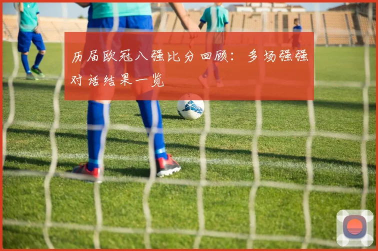 历届欧冠八强比分回顾：多场强强对话结果一览