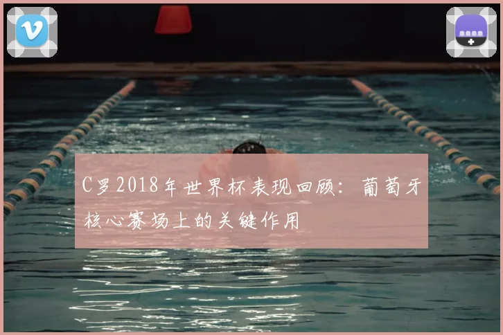 C罗2018年世界杯表现回顾：葡萄牙核心赛场上的关键作用