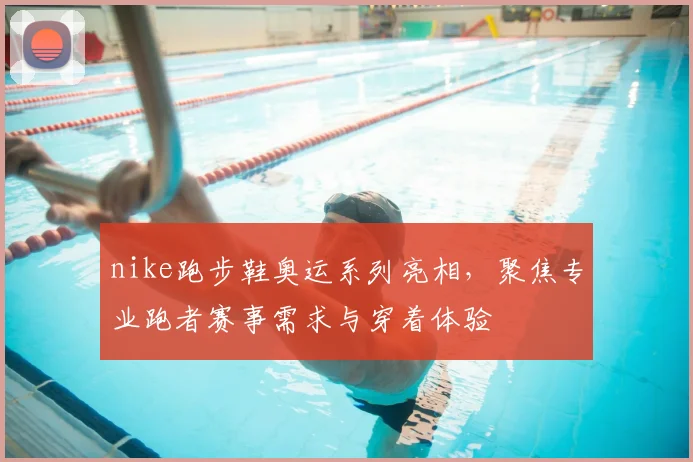 nike跑步鞋奥运系列亮相，聚焦专业跑者赛事需求与穿着体验