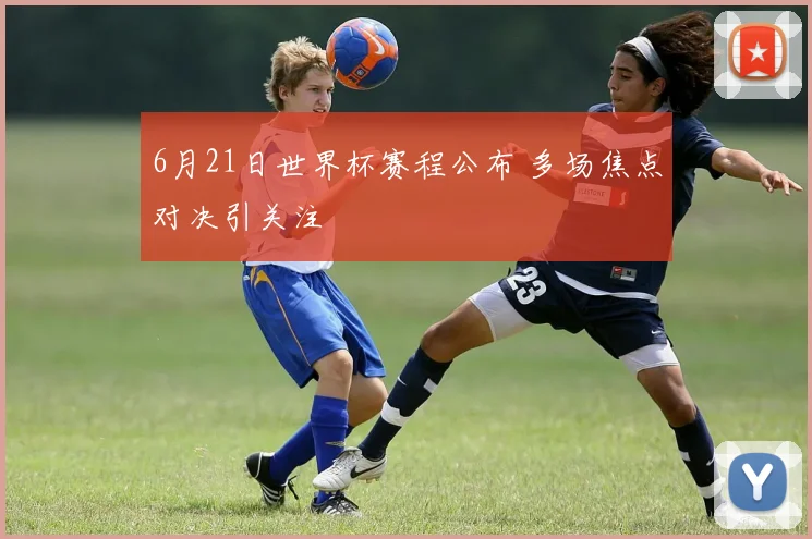 6月21日世界杯赛程公布 多场焦点对决引关注