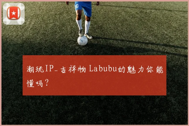 潮玩IP_吉祥物 Labubu的魅力你能懂吗?