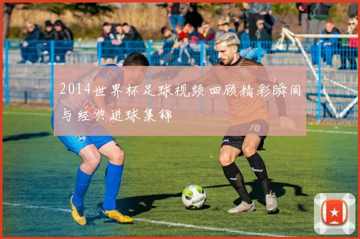 2014世界杯足球视频回顾精彩瞬间与经典进球集锦
