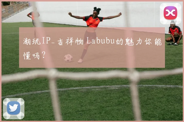 潮玩IP_吉祥物 Labubu的魅力你能懂吗?