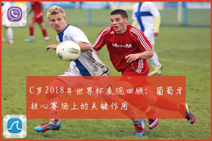 C罗2018年世界杯表现回顾：葡萄牙核心赛场上的关键作用