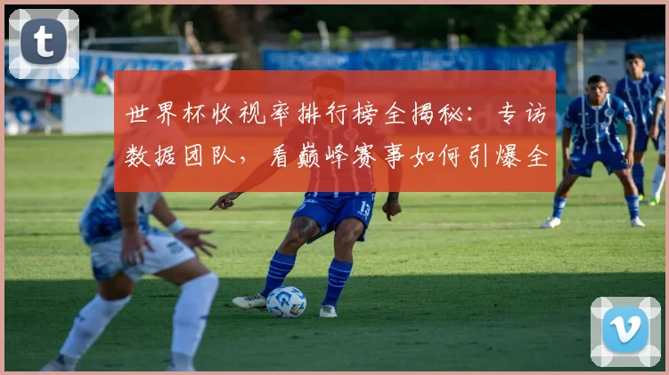 世界杯收视率排行榜全揭秘：专访数据团队，看巅峰赛事如何引爆全球屏幕