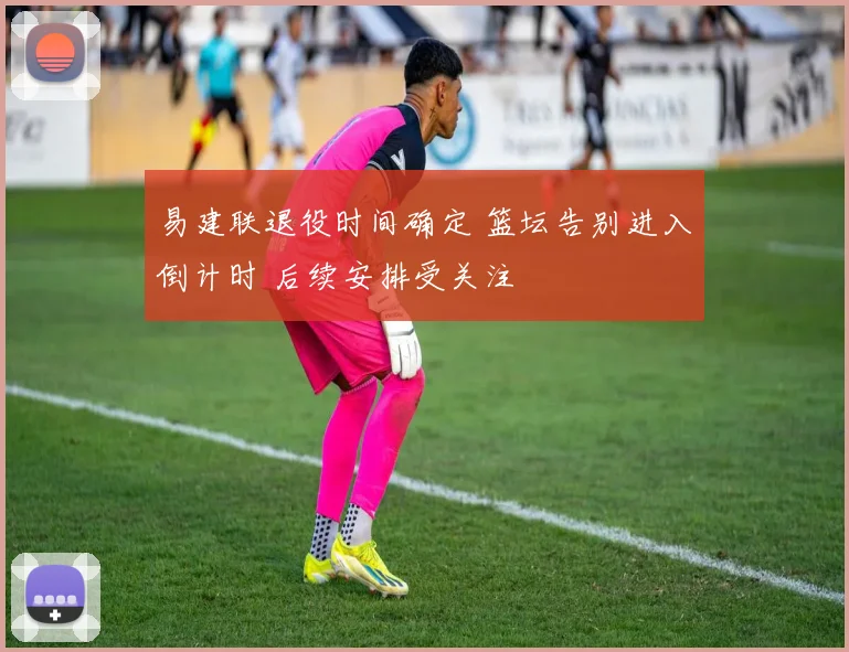 易建联退役时间确定 篮坛告别进入倒计时 后续安排受关注