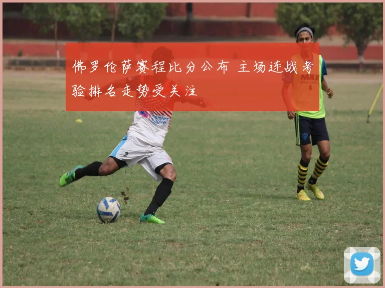 佛罗伦萨赛程比分公布 主场连战考验排名走势受关注