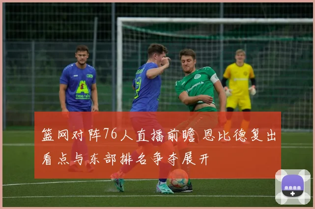 篮网对阵76人直播前瞻 恩比德复出看点与东部排名争夺展开