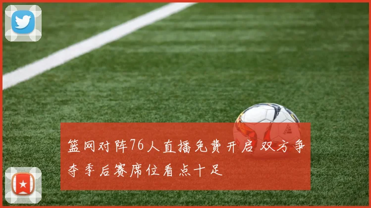 篮网对阵76人直播免费开启 双方争夺季后赛席位看点十足