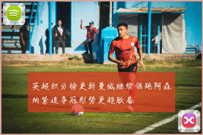 英超积分榜更新曼城继续领跑阿森纳紧追争冠形势更趋胶着