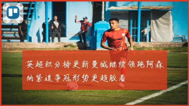 英超积分榜更新曼城继续领跑阿森纳紧追争冠形势更趋胶着