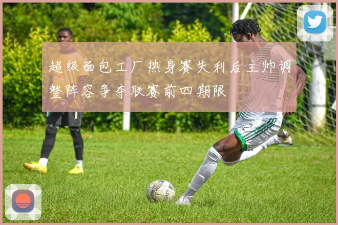 超级面包工厂热身赛失利后主帅调整阵容争夺联赛前四期限