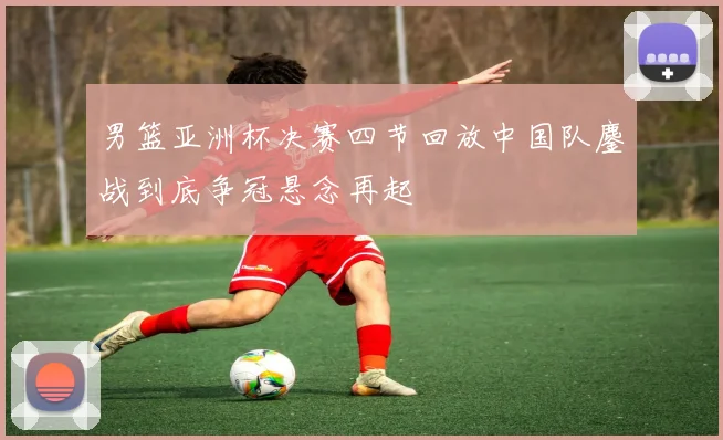 男篮亚洲杯决赛四节回放中国队鏖战到底争冠悬念再起