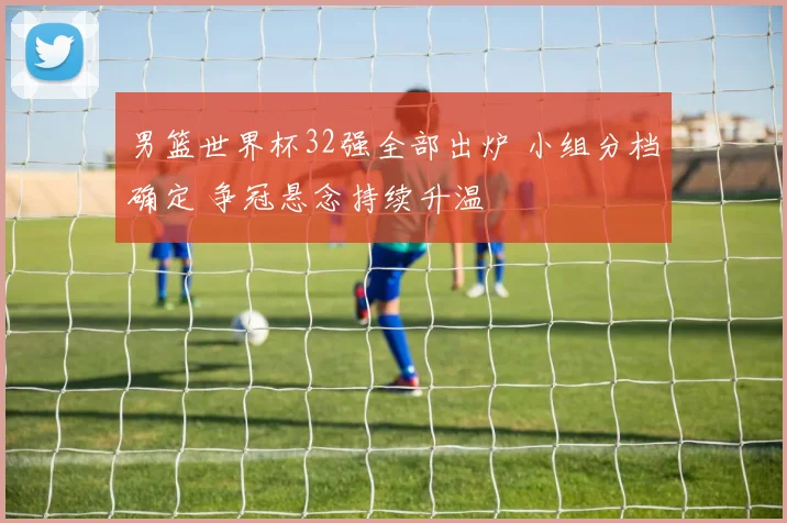 男篮世界杯32强全部出炉 小组分档确定 争冠悬念持续升温