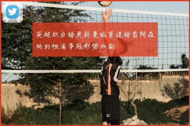 英超积分榜更新曼城紧追榜首阿森纳利物浦争冠形势加剧