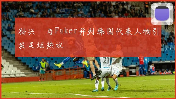 孙兴慜与Faker并列韩国代表人物引发足坛热议