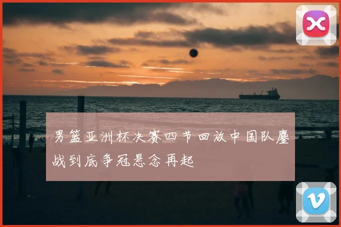 男篮亚洲杯决赛四节回放中国队鏖战到底争冠悬念再起