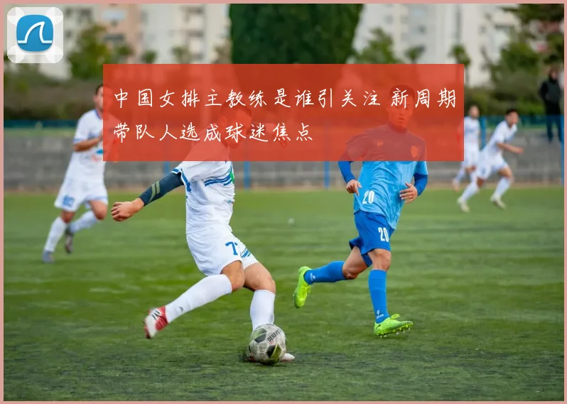 中国女排主教练是谁引关注 新周期带队人选成球迷焦点