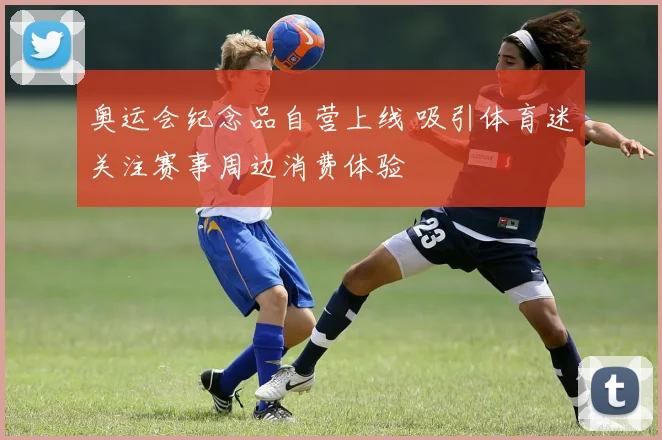 奥运会纪念品自营上线 吸引体育迷关注赛事周边消费体验